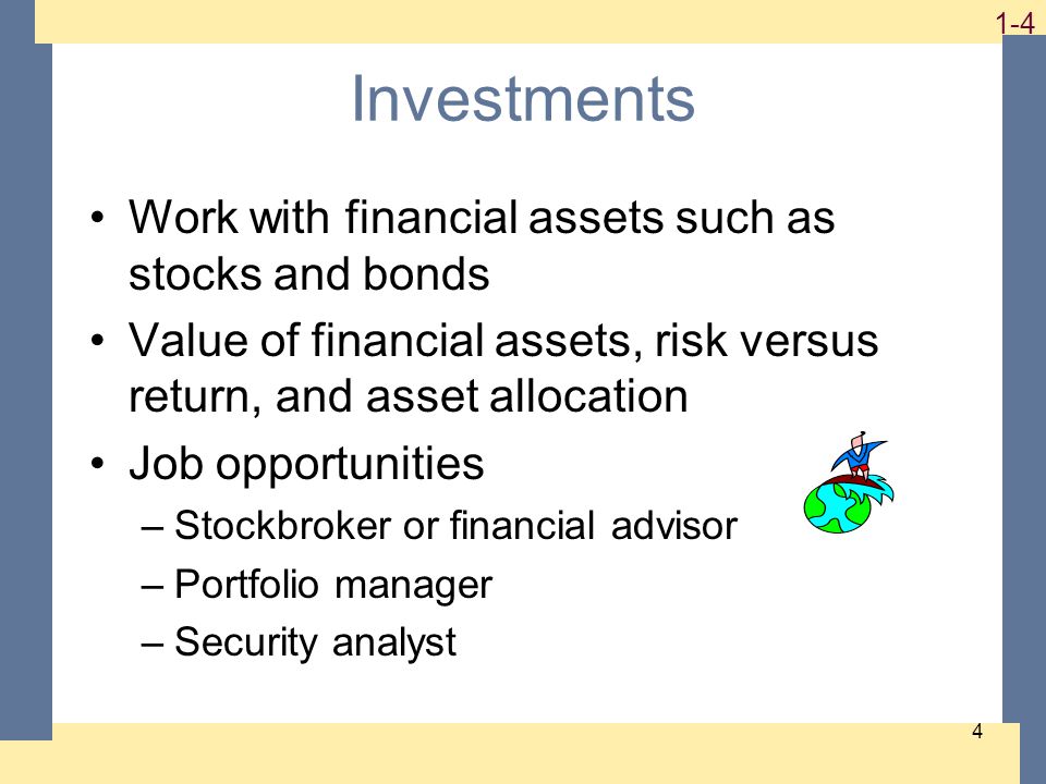 1-4 4 Investments Work with financial assets such as stocks and bonds Value of financial assets, risk versus return, and asset allocation Job opportunities –Stockbroker or financial advisor –Portfolio manager –Security analyst