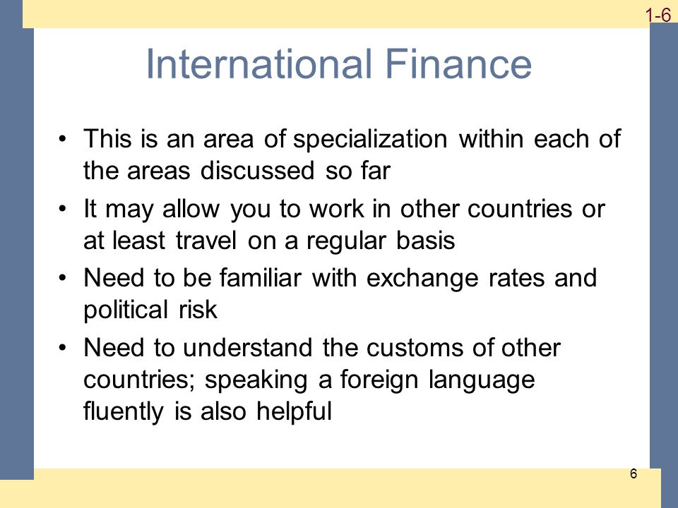 1-6 6 International Finance This is an area of specialization within each of the areas discussed so far It may allow you to work in other countries or at least travel on a regular basis Need to be familiar with exchange rates and political risk Need to understand the customs of other countries; speaking a foreign language fluently is also helpful