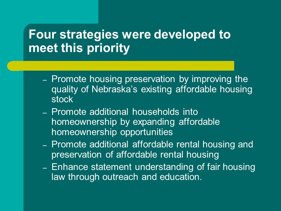 Four strategies were developed to meet this priority – Promote housing preservation by improving the quality of Nebraska’s existing affordable housing stock – Promote additional households into homeownership by expanding affordable homeownership opportunities – Promote additional affordable rental housing and preservation of affordable rental housing – Enhance statement understanding of fair housing law through outreach and education.