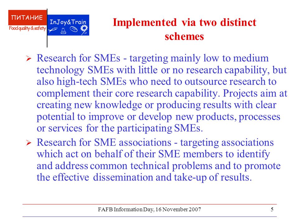 FAFB Information Day, 16 November Implemented via two distinct schemes  Research for SMEs - targeting mainly low to medium technology SMEs with little or no research capability, but also high-tech SMEs who need to outsource research to complement their core research capability.