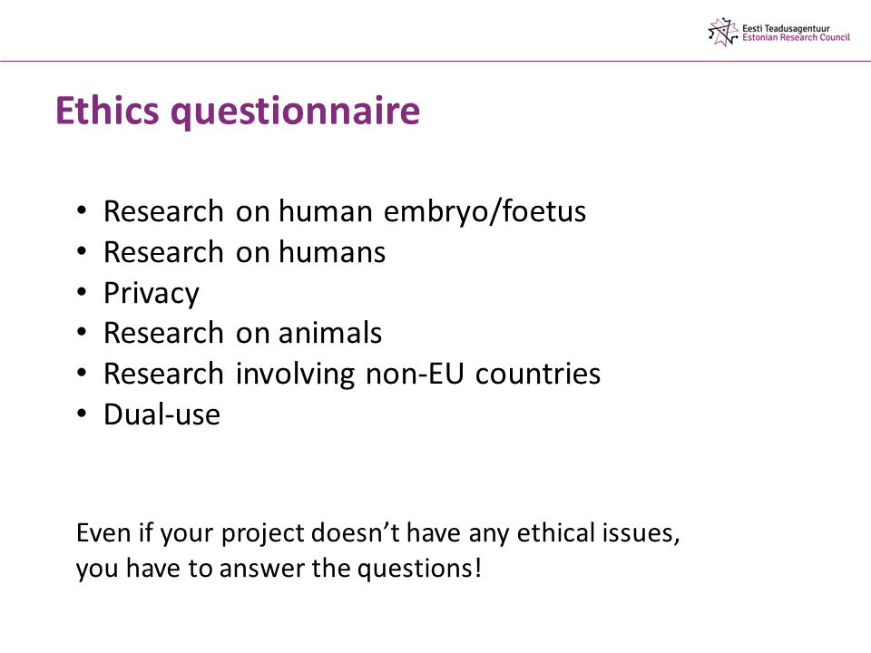 Ethics questionnaire Research on human embryo/foetus Research on humans Privacy Research on animals Research involving non-EU countries Dual-use Even if your project doesn’t have any ethical issues, you have to answer the questions!