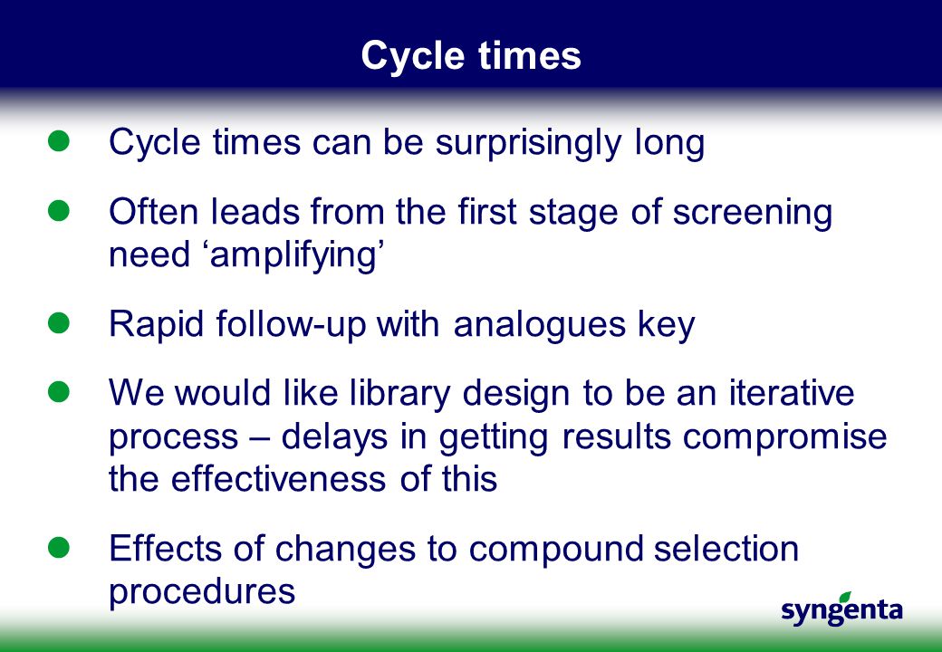Cycle times Cycle times can be surprisingly long Often leads from the first stage of screening need ‘amplifying’ Rapid follow-up with analogues key We would like library design to be an iterative process – delays in getting results compromise the effectiveness of this Effects of changes to compound selection procedures