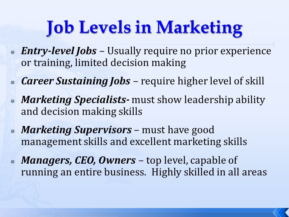  Entry-level Jobs – Usually require no prior experience or training, limited decision making  Career Sustaining Jobs – require higher level of skill  Marketing Specialists- must show leadership ability and decision making skills  Marketing Supervisors – must have good management skills and excellent marketing skills  Managers, CEO, Owners – top level, capable of running an entire business.
