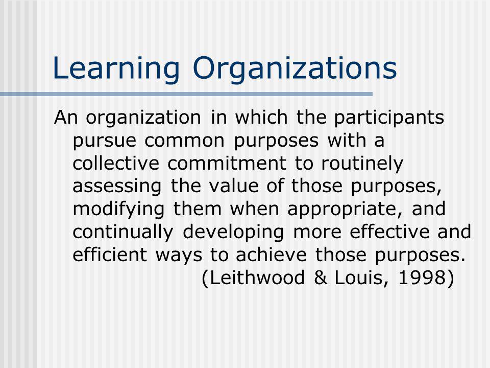 Learning Organizations An organization in which the participants pursue common purposes with a collective commitment to routinely assessing the value of those purposes, modifying them when appropriate, and continually developing more effective and efficient ways to achieve those purposes.