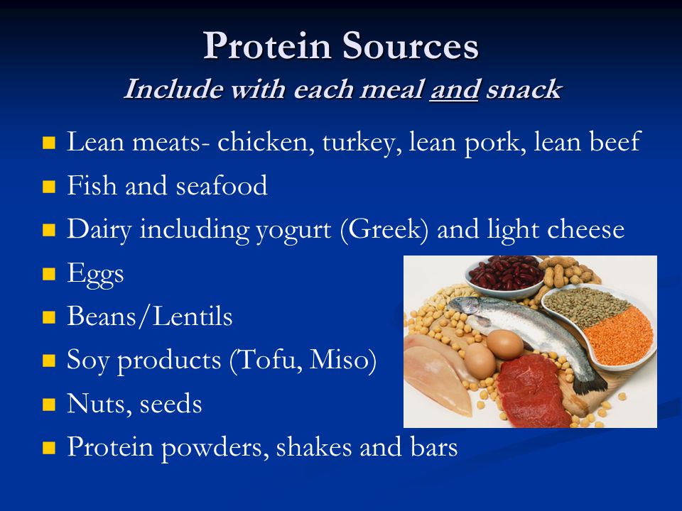 Protein Sources Include with each meal and snack Lean meats- chicken, turkey, lean pork, lean beef Fish and seafood Dairy including yogurt (Greek) and light cheese Eggs Beans/Lentils Soy products (Tofu, Miso) Nuts, seeds Protein powders, shakes and bars