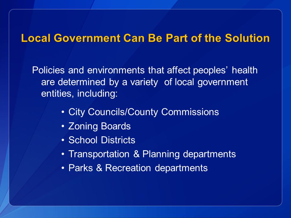 Local Government Can Be Part of the Solution Policies and environments that affect peoples’ health are determined by a variety of local government entities, including: City Councils/County Commissions Zoning Boards School Districts Transportation & Planning departments Parks & Recreation departments
