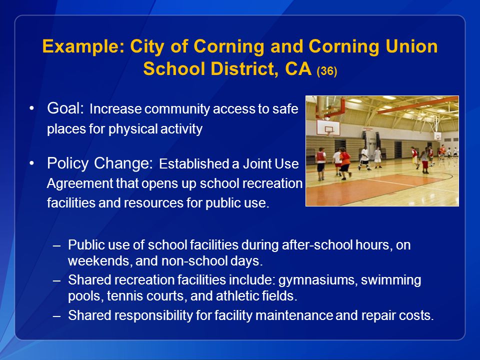 Example: City of Corning and Corning Union School District, CA (36) Goal: Increase community access to safe places for physical activity Policy Change: Established a Joint Use Agreement that opens up school recreation facilities and resources for public use.