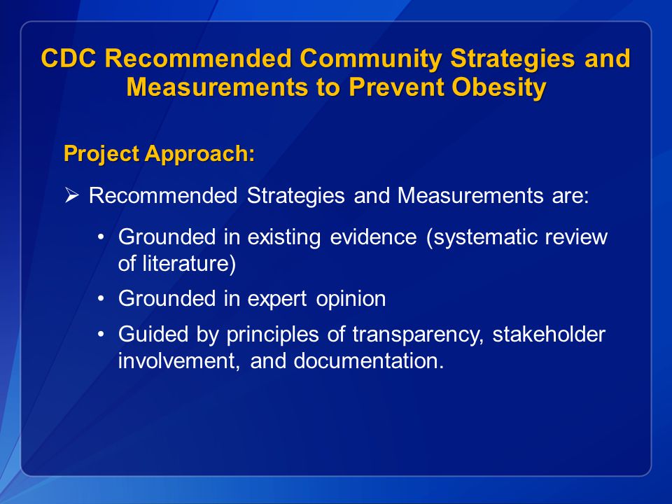 CDC Recommended Community Strategies and Measurements to Prevent Obesity Project Approach:  Recommended Strategies and Measurements are: Grounded in existing evidence (systematic review of literature) Grounded in expert opinion Guided by principles of transparency, stakeholder involvement, and documentation.