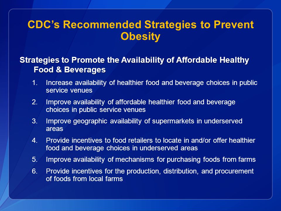 CDC’s Recommended Strategies to Prevent Obesity Strategies to Promote the Availability of Affordable Healthy Food & Beverages 1.Increase availability of healthier food and beverage choices in public service venues 2.Improve availability of affordable healthier food and beverage choices in public service venues 3.Improve geographic availability of supermarkets in underserved areas 4.Provide incentives to food retailers to locate in and/or offer healthier food and beverage choices in underserved areas 5.Improve availability of mechanisms for purchasing foods from farms 6.Provide incentives for the production, distribution, and procurement of foods from local farms