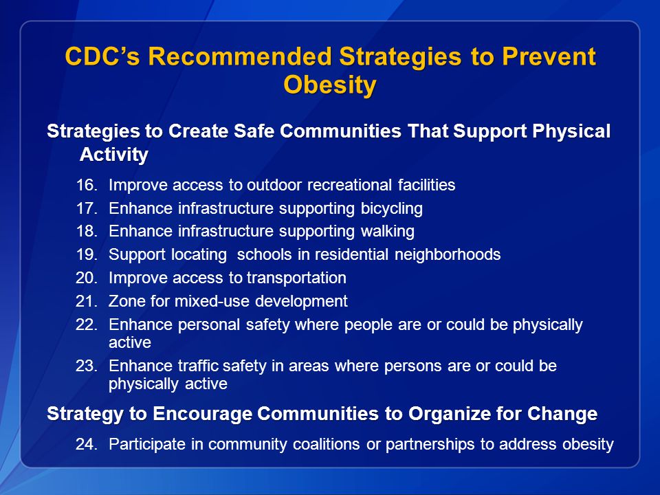 CDC’s Recommended Strategies to Prevent Obesity Strategies to Create Safe Communities That Support Physical Activity 16.Improve access to outdoor recreational facilities 17.Enhance infrastructure supporting bicycling 18.Enhance infrastructure supporting walking 19.Support locating schools in residential neighborhoods 20.Improve access to transportation 21.Zone for mixed-use development 22.Enhance personal safety where people are or could be physically active 23.Enhance traffic safety in areas where persons are or could be physically active Strategy to Encourage Communities to Organize for Change 24.Participate in community coalitions or partnerships to address obesity