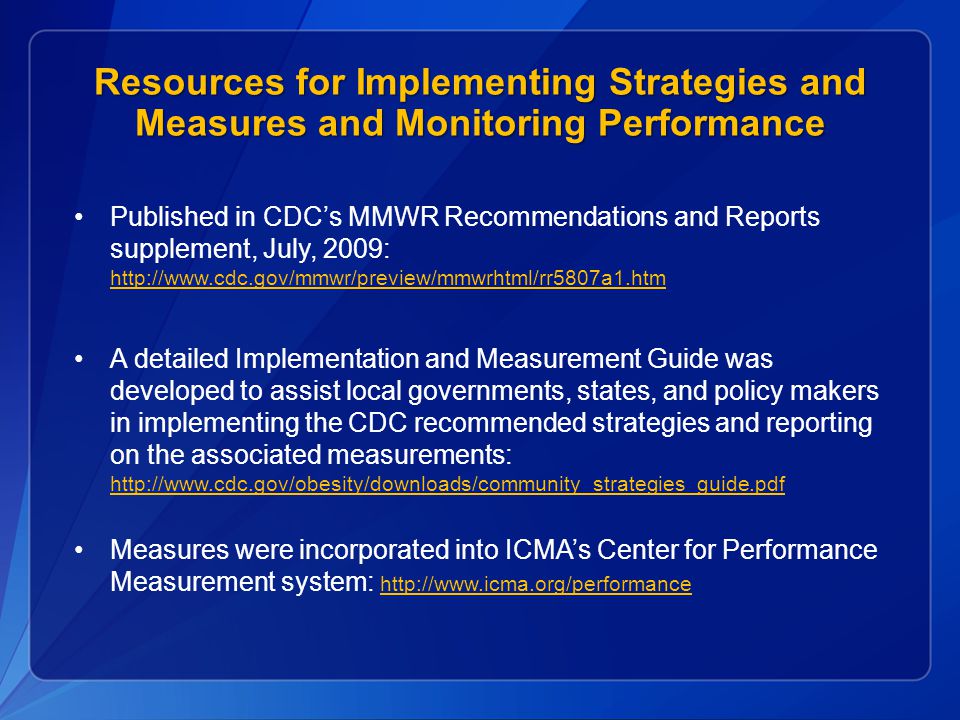 Resources for Implementing Strategies and Measures and Monitoring Performance Published in CDC’s MMWR Recommendations and Reports supplement, July, 2009:     A detailed Implementation and Measurement Guide was developed to assist local governments, states, and policy makers in implementing the CDC recommended strategies and reporting on the associated measurements:     Measures were incorporated into ICMA’s Center for Performance Measurement system: