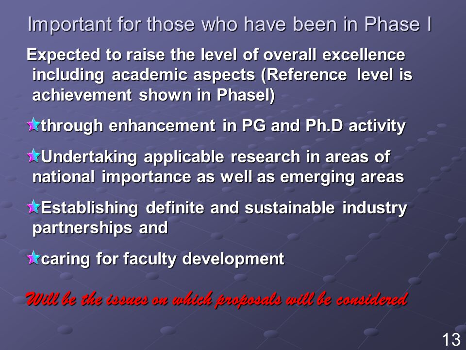 Important for those who have been in Phase I Expected to raise the level of overall excellence including academic aspects (Reference level is achievement shown in PhaseI) through enhancement in PG and Ph.D activity Undertaking applicable research in areas of national importance as well as emerging areas Establishing definite and sustainable industry partnerships and caring for faculty development Will be the issues on which proposals will be considered 13