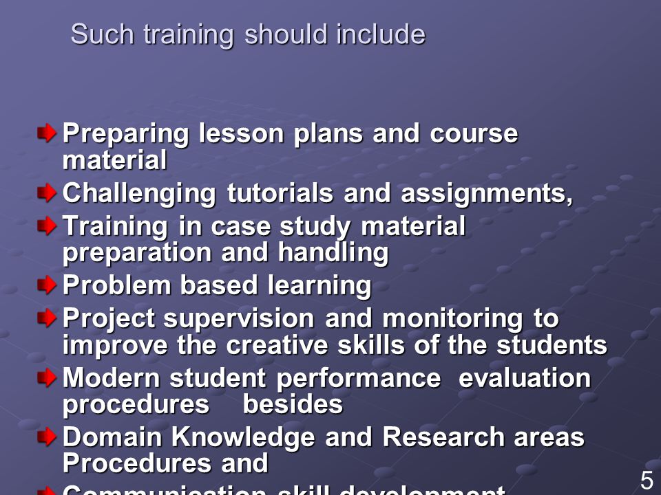 Such training should include Preparing lesson plans and course material Challenging tutorials and assignments, Training in case study material preparation and handling Problem based learning Project supervision and monitoring to improve the creative skills of the students Modern student performance evaluation procedures besides Domain Knowledge and Research areas Procedures and Communication skill development 5