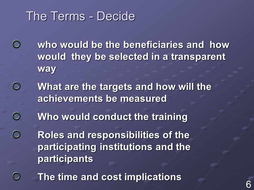 The Terms - Decide who would be the beneficiaries and how would they be selected in a transparent way What are the targets and how will the achievements be measured Who would conduct the training Roles and responsibilities of the participating institutions and the participants The time and cost implications 6