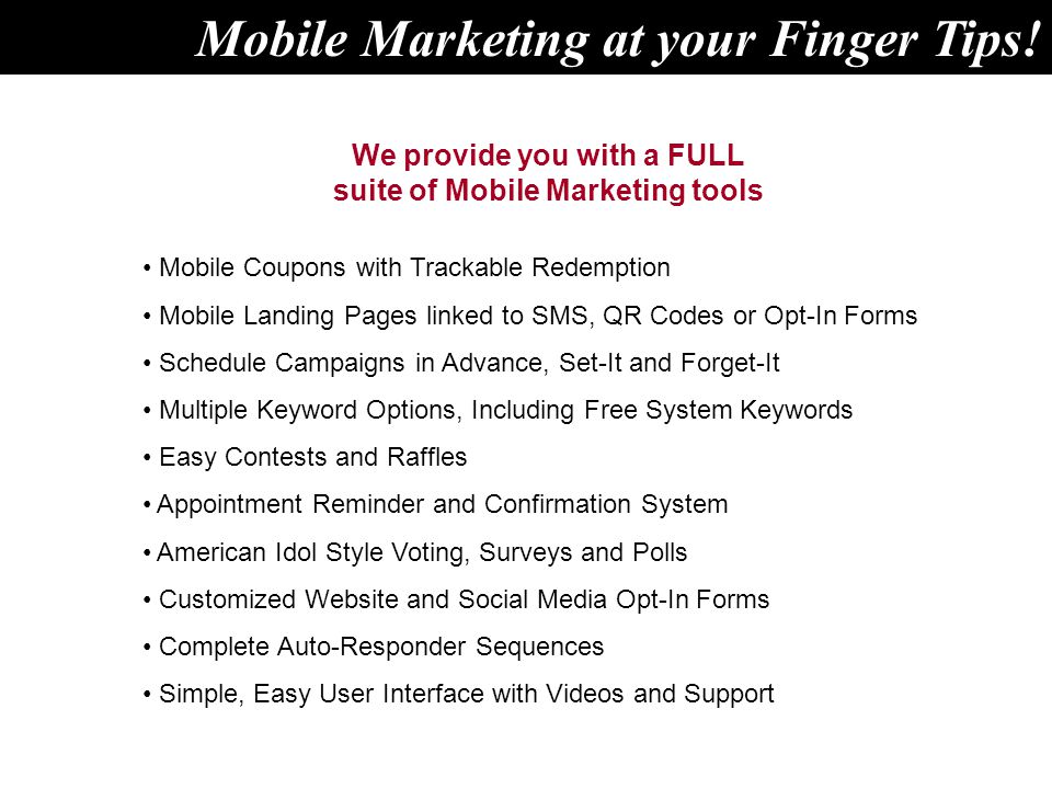 We provide you with a FULL suite of Mobile Marketing tools Mobile Coupons with Trackable Redemption Mobile Landing Pages linked to SMS, QR Codes or Opt-In Forms Schedule Campaigns in Advance, Set-It and Forget-It Multiple Keyword Options, Including Free System Keywords Easy Contests and Raffles Appointment Reminder and Confirmation System American Idol Style Voting, Surveys and Polls Customized Website and Social Media Opt-In Forms Complete Auto-Responder Sequences Simple, Easy User Interface with Videos and Support Mobile Marketing at your Finger Tips!
