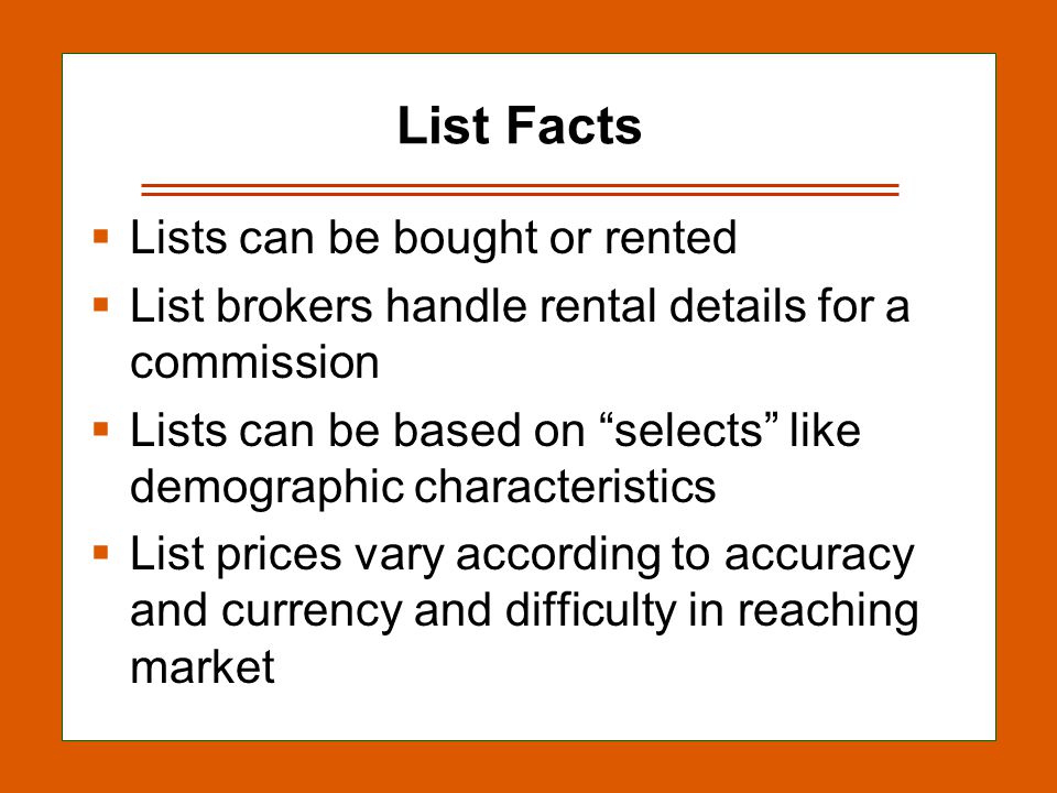 13-14 List Facts  Lists can be bought or rented  List brokers handle rental details for a commission  Lists can be based on selects like demographic characteristics  List prices vary according to accuracy and currency and difficulty in reaching market