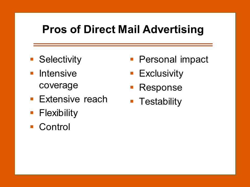 13-15 Pros of Direct Mail Advertising  Selectivity  Intensive coverage  Extensive reach  Flexibility  Control  Personal impact  Exclusivity  Response  Testability