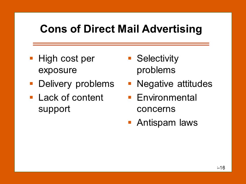 13-16 Cons of Direct Mail Advertising  High cost per exposure  Delivery problems  Lack of content support  Selectivity problems  Negative attitudes  Environmental concerns  Antispam laws