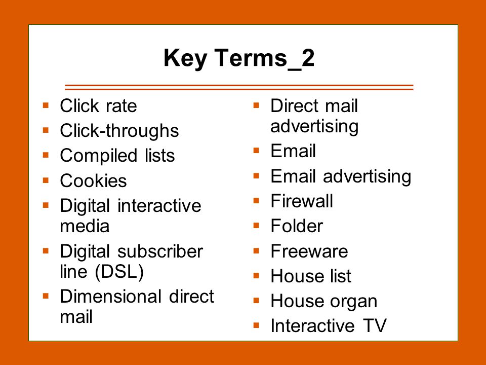 13-18 Key Terms_2  Click rate  Click-throughs  Compiled lists  Cookies  Digital interactive media  Digital subscriber line (DSL)  Dimensional direct mail  Direct mail advertising     advertising  Firewall  Folder  Freeware  House list  House organ  Interactive TV