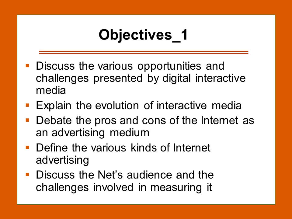 13-2 Objectives_1  Discuss the various opportunities and challenges presented by digital interactive media  Explain the evolution of interactive media  Debate the pros and cons of the Internet as an advertising medium  Define the various kinds of Internet advertising  Discuss the Net’s audience and the challenges involved in measuring it
