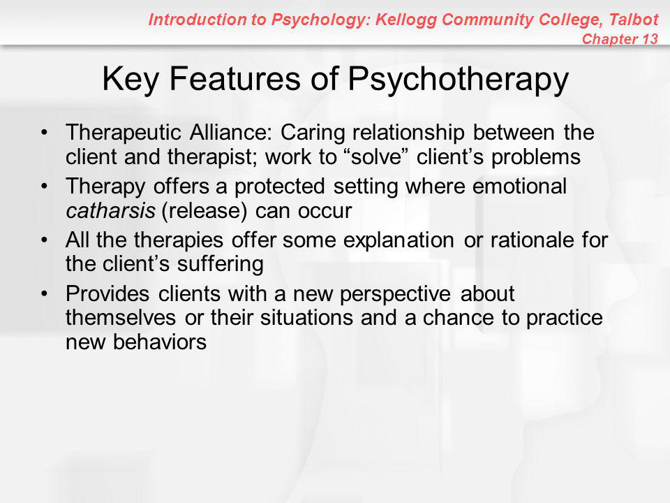 Introduction to Psychology: Kellogg Community College, Talbot Chapter 13 Key Features of Psychotherapy Therapeutic Alliance: Caring relationship between the client and therapist; work to solve client’s problems Therapy offers a protected setting where emotional catharsis (release) can occur All the therapies offer some explanation or rationale for the client’s suffering Provides clients with a new perspective about themselves or their situations and a chance to practice new behaviors