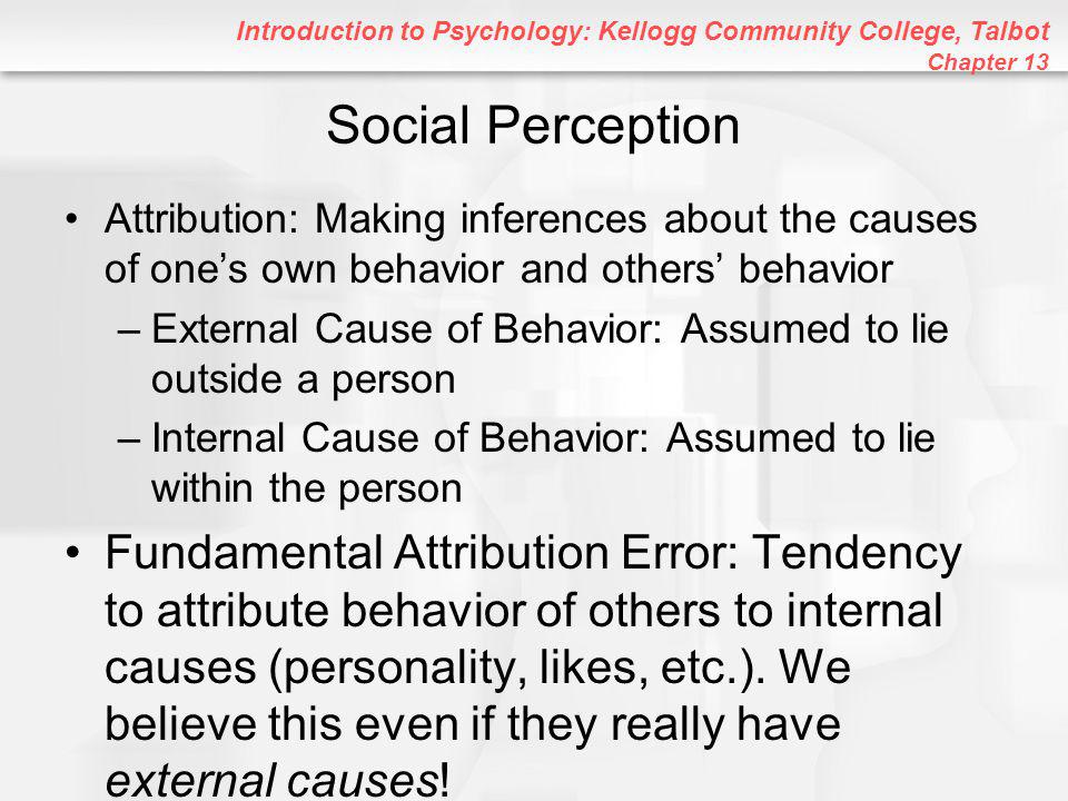 Introduction to Psychology: Kellogg Community College, Talbot Chapter 13 Social Perception Attribution: Making inferences about the causes of one’s own behavior and others’ behavior –External Cause of Behavior: Assumed to lie outside a person –Internal Cause of Behavior: Assumed to lie within the person Fundamental Attribution Error: Tendency to attribute behavior of others to internal causes (personality, likes, etc.).
