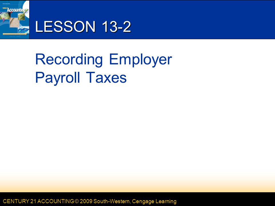 CENTURY 21 ACCOUNTING © 2009 South-Western, Cengage Learning LESSON 13-2 Recording Employer Payroll Taxes