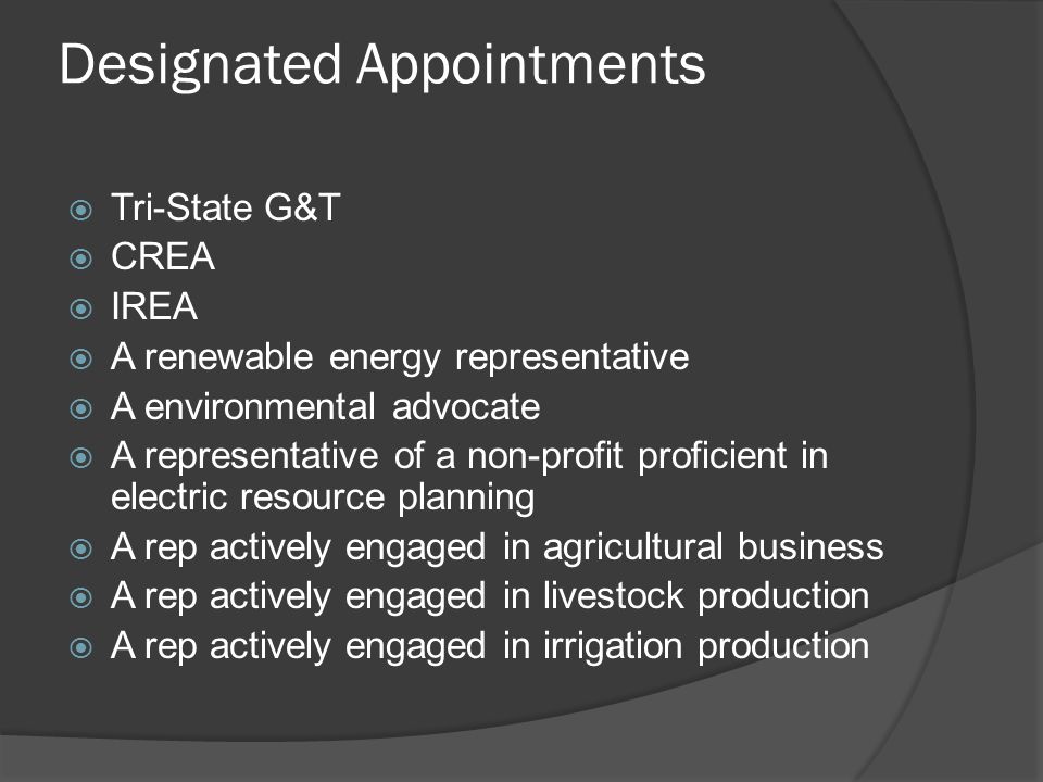 Designated Appointments  Tri-State G&T  CREA  IREA  A renewable energy representative  A environmental advocate  A representative of a non-profit proficient in electric resource planning  A rep actively engaged in agricultural business  A rep actively engaged in livestock production  A rep actively engaged in irrigation production