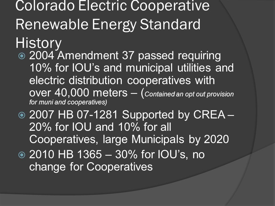 Colorado Electric Cooperative Renewable Energy Standard History  2004 Amendment 37 passed requiring 10% for IOU’s and municipal utilities and electric distribution cooperatives with over 40,000 meters – ( Contained an opt out provision for muni and cooperatives)  2007 HB Supported by CREA – 20% for IOU and 10% for all Cooperatives, large Municipals by 2020  2010 HB 1365 – 30% for IOU’s, no change for Cooperatives