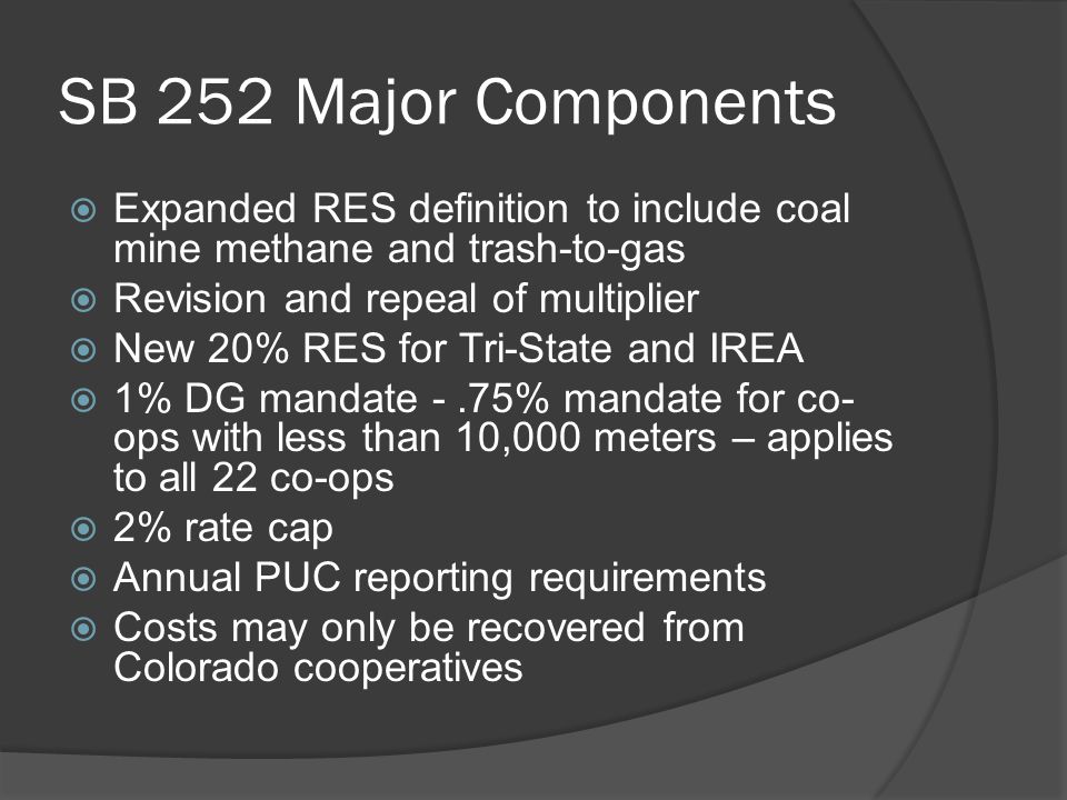 SB 252 Major Components  Expanded RES definition to include coal mine methane and trash-to-gas  Revision and repeal of multiplier  New 20% RES for Tri-State and IREA  1% DG mandate -.75% mandate for co- ops with less than 10,000 meters – applies to all 22 co-ops  2% rate cap  Annual PUC reporting requirements  Costs may only be recovered from Colorado cooperatives