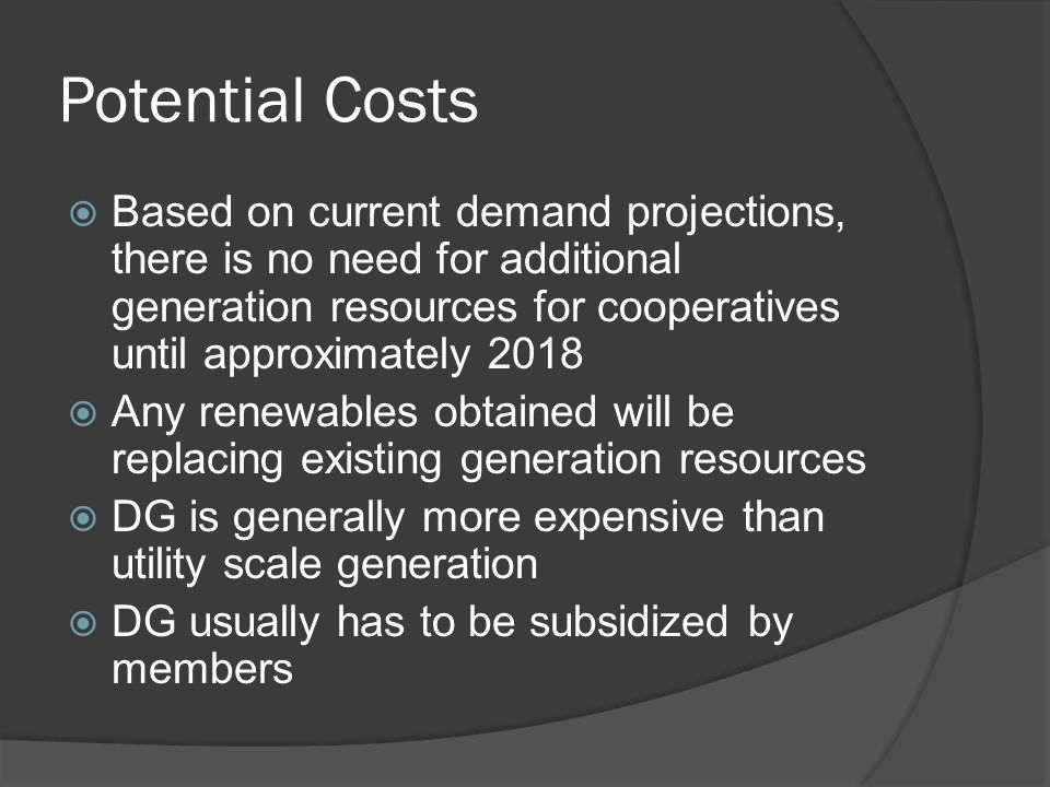 Potential Costs  Based on current demand projections, there is no need for additional generation resources for cooperatives until approximately 2018  Any renewables obtained will be replacing existing generation resources  DG is generally more expensive than utility scale generation  DG usually has to be subsidized by members