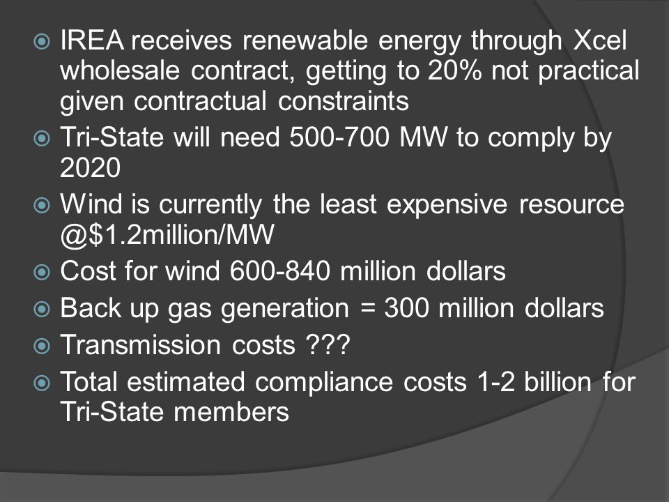  IREA receives renewable energy through Xcel wholesale contract, getting to 20% not practical given contractual constraints  Tri-State will need MW to comply by 2020  Wind is currently the least expensive  Cost for wind million dollars  Back up gas generation = 300 million dollars  Transmission costs .