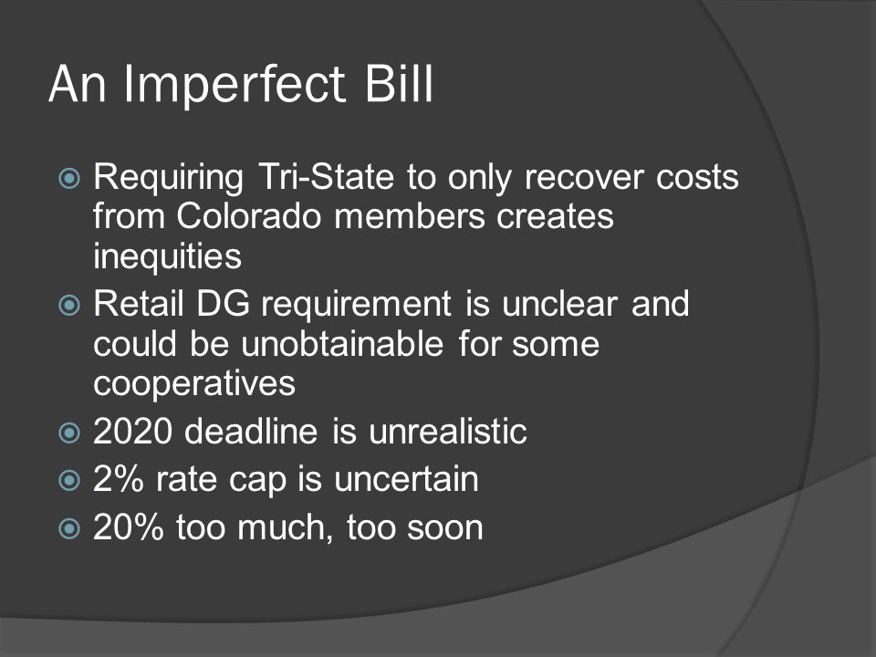 An Imperfect Bill  Requiring Tri-State to only recover costs from Colorado members creates inequities  Retail DG requirement is unclear and could be unobtainable for some cooperatives  2020 deadline is unrealistic  2% rate cap is uncertain  20% too much, too soon