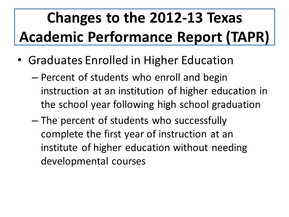 Graduates Enrolled in Higher Education – Percent of students who enroll and begin instruction at an institution of higher education in the school year following high school graduation – The percent of students who successfully complete the first year of instruction at an institute of higher education without needing developmental courses Changes to the Texas Academic Performance Report (TAPR)