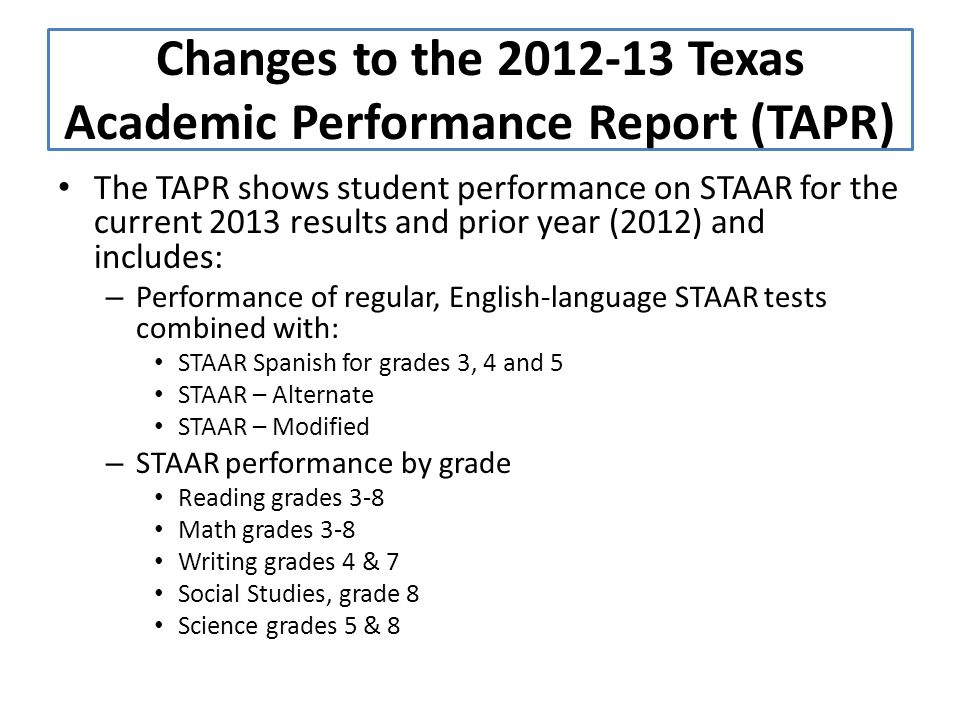 The TAPR shows student performance on STAAR for the current 2013 results and prior year (2012) and includes: – Performance of regular, English-language STAAR tests combined with: STAAR Spanish for grades 3, 4 and 5 STAAR – Alternate STAAR – Modified – STAAR performance by grade Reading grades 3-8 Math grades 3-8 Writing grades 4 & 7 Social Studies, grade 8 Science grades 5 & 8 Changes to the Texas Academic Performance Report (TAPR)