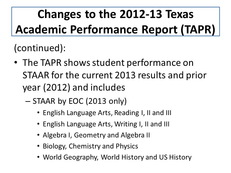(continued): The TAPR shows student performance on STAAR for the current 2013 results and prior year (2012) and includes – STAAR by EOC (2013 only) English Language Arts, Reading I, II and III English Language Arts, Writing I, II and III Algebra I, Geometry and Algebra II Biology, Chemistry and Physics World Geography, World History and US History Changes to the Texas Academic Performance Report (TAPR)
