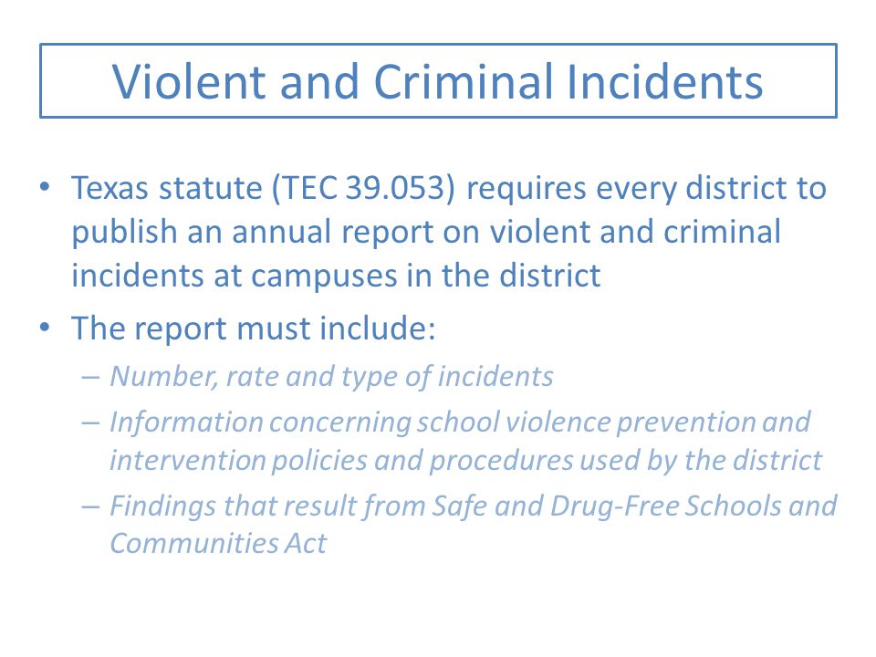 Violent and Criminal Incidents Texas statute (TEC ) requires every district to publish an annual report on violent and criminal incidents at campuses in the district The report must include: – Number, rate and type of incidents – Information concerning school violence prevention and intervention policies and procedures used by the district – Findings that result from Safe and Drug-Free Schools and Communities Act