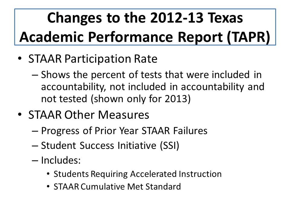 STAAR Participation Rate – Shows the percent of tests that were included in accountability, not included in accountability and not tested (shown only for 2013) STAAR Other Measures – Progress of Prior Year STAAR Failures – Student Success Initiative (SSI) – Includes: Students Requiring Accelerated Instruction STAAR Cumulative Met Standard Changes to the Texas Academic Performance Report (TAPR)