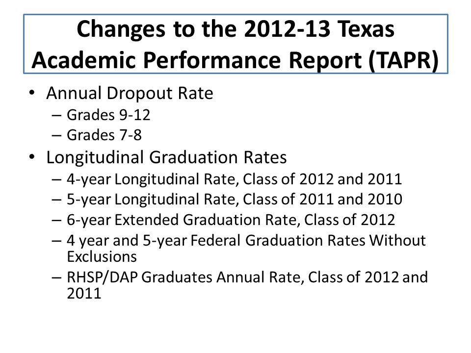 Annual Dropout Rate – Grades 9-12 – Grades 7-8 Longitudinal Graduation Rates – 4-year Longitudinal Rate, Class of 2012 and 2011 – 5-year Longitudinal Rate, Class of 2011 and 2010 – 6-year Extended Graduation Rate, Class of 2012 – 4 year and 5-year Federal Graduation Rates Without Exclusions – RHSP/DAP Graduates Annual Rate, Class of 2012 and 2011 Changes to the Texas Academic Performance Report (TAPR)
