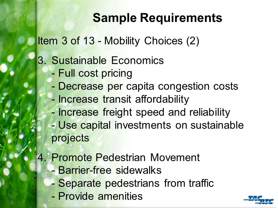 Sample Requirements Item 3 of 13 - Mobility Choices (2) 3.Sustainable Economics - Full cost pricing - Decrease per capita congestion costs - Increase transit affordability - Increase freight speed and reliability - Use capital investments on sustainable projects 4.Promote Pedestrian Movement - Barrier-free sidewalks - Separate pedestrians from traffic - Provide amenities