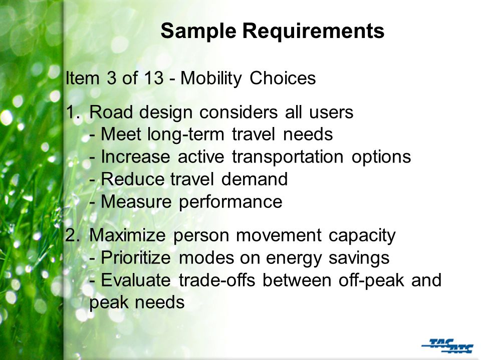 Sample Requirements Item 3 of 13 - Mobility Choices 1.Road design considers all users - Meet long-term travel needs - Increase active transportation options - Reduce travel demand - Measure performance 2.Maximize person movement capacity - Prioritize modes on energy savings - Evaluate trade-offs between off-peak and peak needs