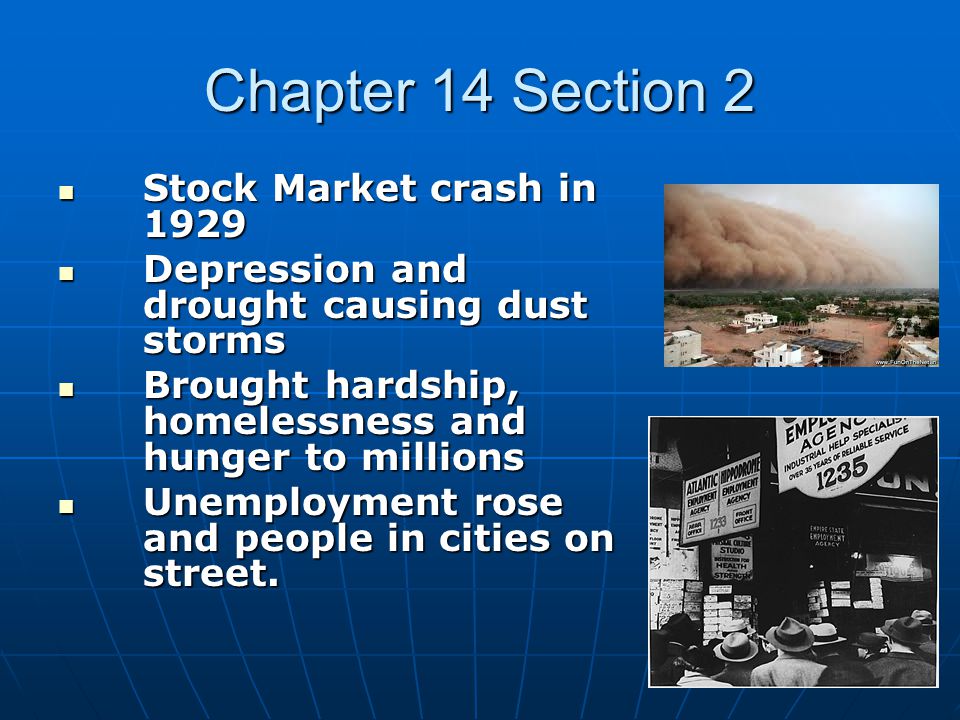Chapter 14 Section 2 Stock Market crash in 1929 Stock Market crash in 1929 Depression and drought causing dust storms Depression and drought causing dust storms Brought hardship, homelessness and hunger to millions Brought hardship, homelessness and hunger to millions Unemployment rose and people in cities on street.