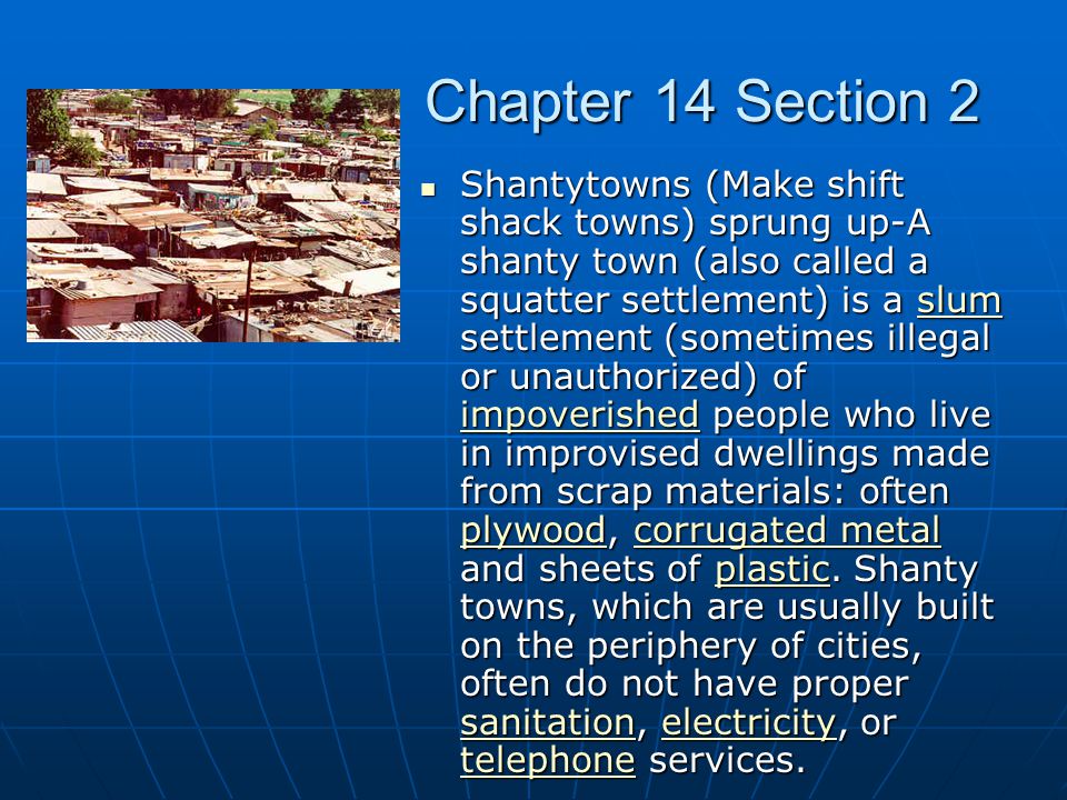 Chapter 14 Section 2 Shantytowns (Make shift shack towns) sprung up-A shanty town (also called a squatter settlement) is a slum settlement (sometimes illegal or unauthorized) of impoverished people who live in improvised dwellings made from scrap materials: often plywood, corrugated metal and sheets of plastic.