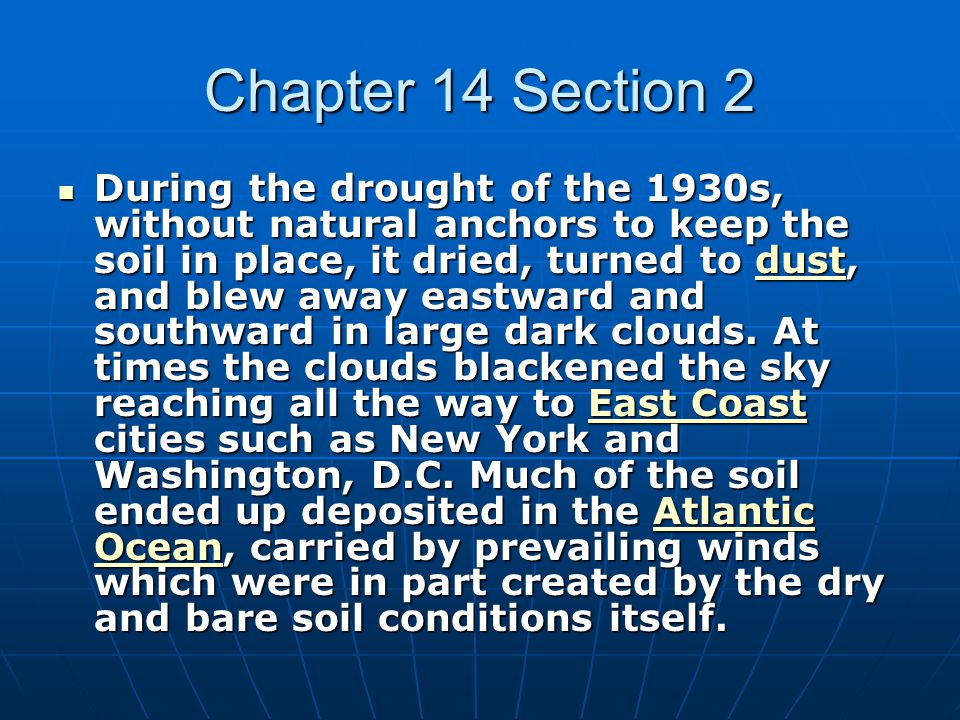 Chapter 14 Section 2 During the drought of the 1930s, without natural anchors to keep the soil in place, it dried, turned to dust, and blew away eastward and southward in large dark clouds.