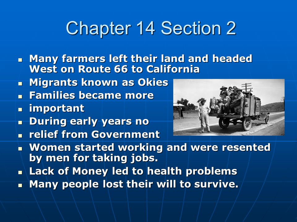 Chapter 14 Section 2 Chapter 14 Section 2 Many farmers left their land and headed West on Route 66 to California Many farmers left their land and headed West on Route 66 to California Migrants known as Okies Migrants known as Okies Families became more Families became more important important During early years no During early years no relief from Government relief from Government Women started working and were resented by men for taking jobs.