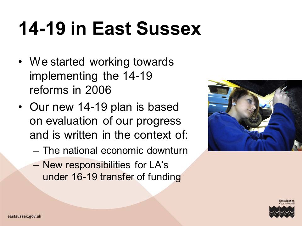 14-19 in East Sussex We started working towards implementing the reforms in 2006 Our new plan is based on evaluation of our progress and is written in the context of: –The national economic downturn –New responsibilities for LA’s under transfer of funding