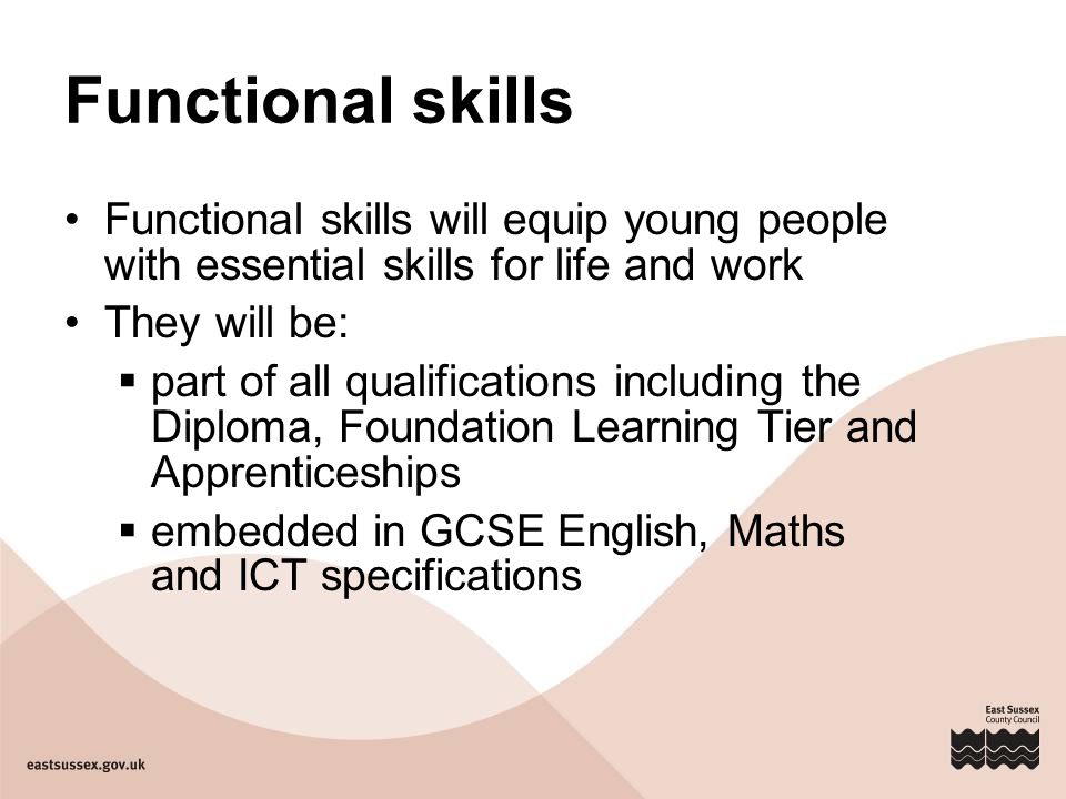 Functional skills Functional skills will equip young people with essential skills for life and work They will be:  part of all qualifications including the Diploma, Foundation Learning Tier and Apprenticeships  embedded in GCSE English, Maths and ICT specifications