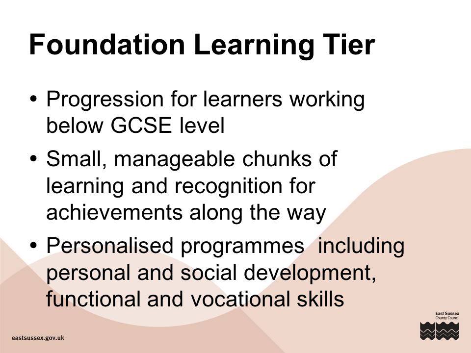 Foundation Learning Tier  Progression for learners working below GCSE level  Small, manageable chunks of learning and recognition for achievements along the way  Personalised programmes including personal and social development, functional and vocational skills