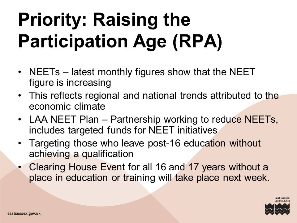 Priority: Raising the Participation Age (RPA) NEETs – latest monthly figures show that the NEET figure is increasing This reflects regional and national trends attributed to the economic climate LAA NEET Plan – Partnership working to reduce NEETs, includes targeted funds for NEET initiatives Targeting those who leave post-16 education without achieving a qualification Clearing House Event for all 16 and 17 years without a place in education or training will take place next week.