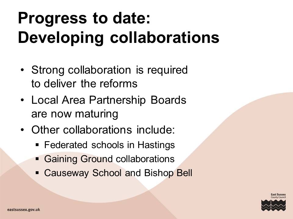 Progress to date: Developing collaborations Strong collaboration is required to deliver the reforms Local Area Partnership Boards are now maturing Other collaborations include:  Federated schools in Hastings  Gaining Ground collaborations  Causeway School and Bishop Bell